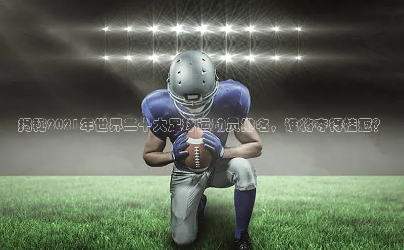 天富登录入口网站百度 H5揭秘2021年世界二十大足球运动员排名，谁将夺得桂冠？