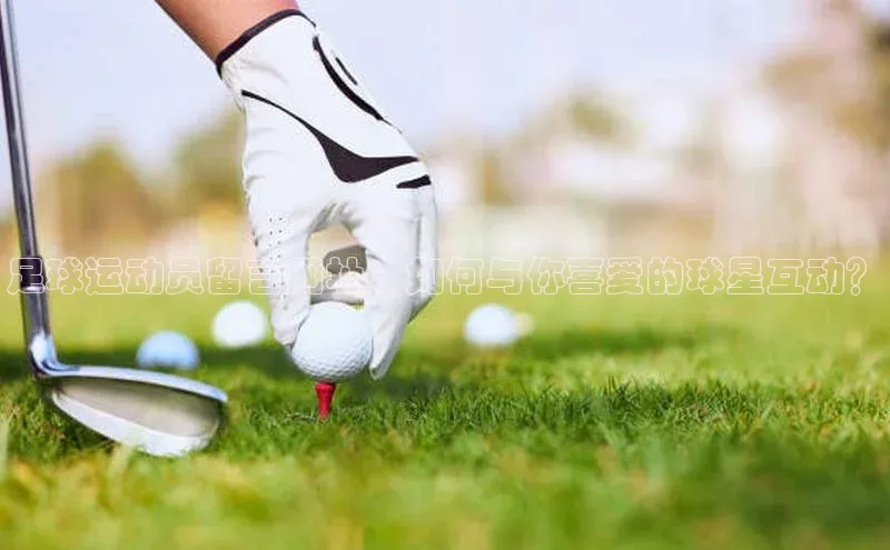 天富注册登录官网百度手机卫士足球运动员留言网址：如何与你喜爱的球星互动？