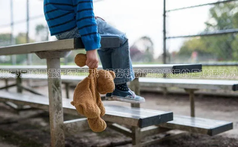 天富测速登录百度搜索资源平台探寻足球界最远行走者：揭秘移动距离最远的足球运动员