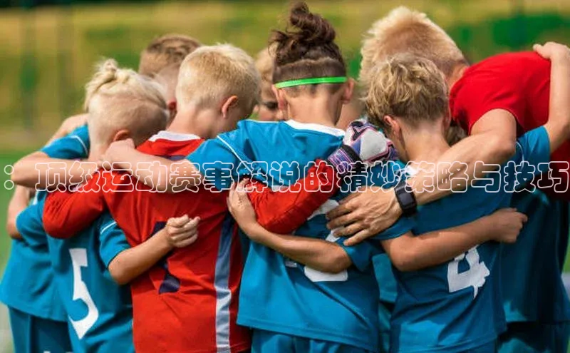 天富平台网页版入口百度游戏：顶级运动赛事解说的精妙策略与技巧