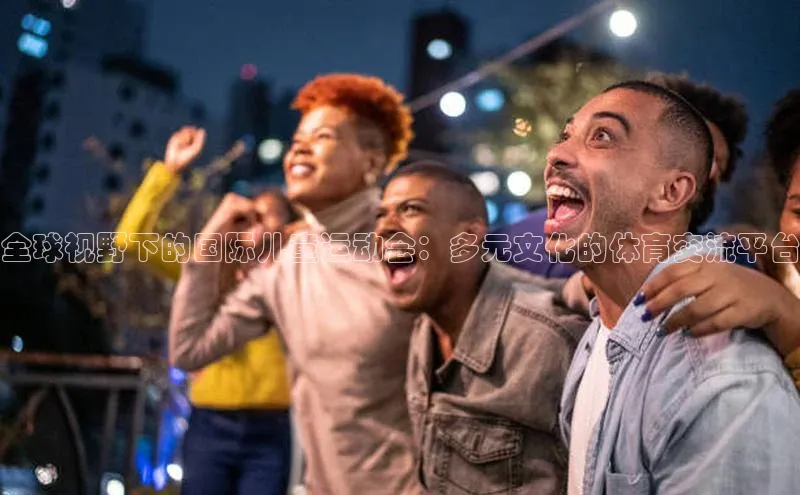 全球视野下的国际儿童运动会：多元文化的体育交流平台