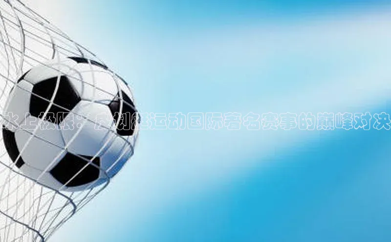 水上极限：皮划艇运动国际著名赛事的巅峰对决